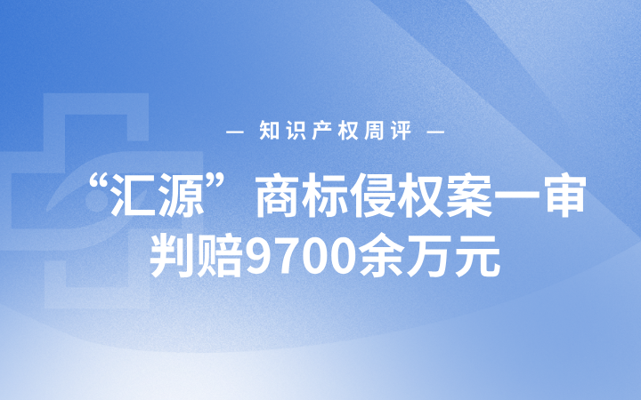 知识产权周评 | “汇源”商标侵权案一审判赔9700余万元；上海荣膺世界知识产权组织首届“创新城市”奖